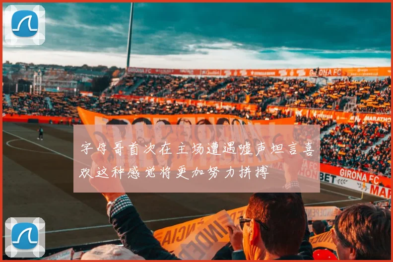 字母哥首次在主场遭遇嘘声坦言喜欢这种感觉将更加努力拼搏