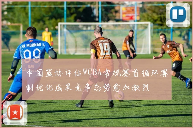 中国篮协评估WCBA常规赛首循环赛制优化成果竞争态势愈加激烈