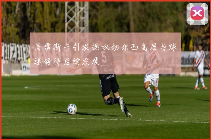 马雷斯卡引发热议切尔西高层与球迷静待后续发展