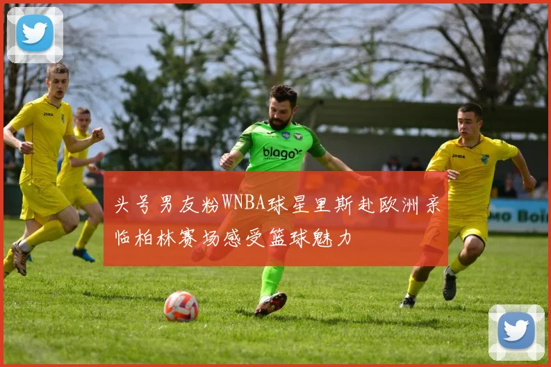 头号男友粉WNBA球星里斯赴欧洲亲临柏林赛场感受篮球魅力