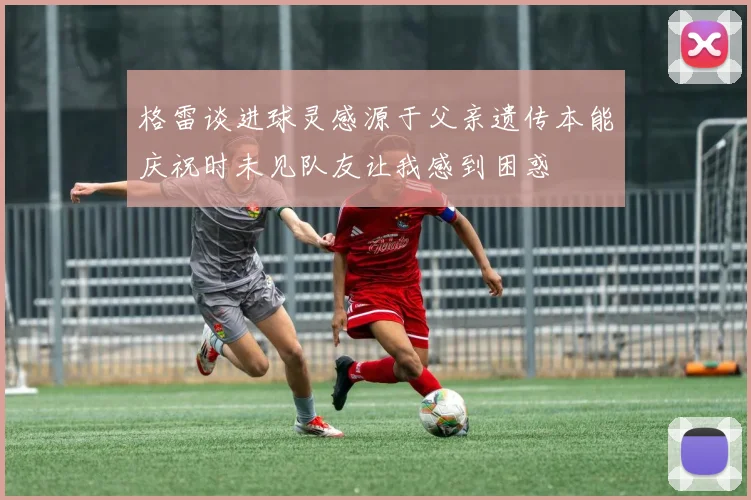 格雷谈进球灵感源于父亲遗传本能庆祝时未见队友让我感到困惑