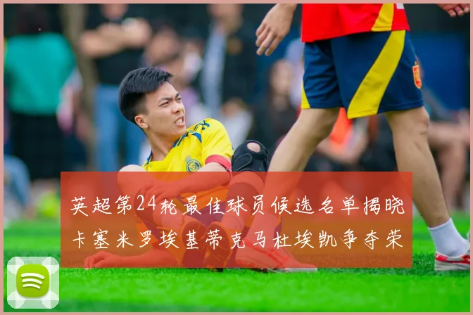 英超第24轮最佳球员候选名单揭晓卡塞米罗埃基蒂克马杜埃凯争夺荣誉