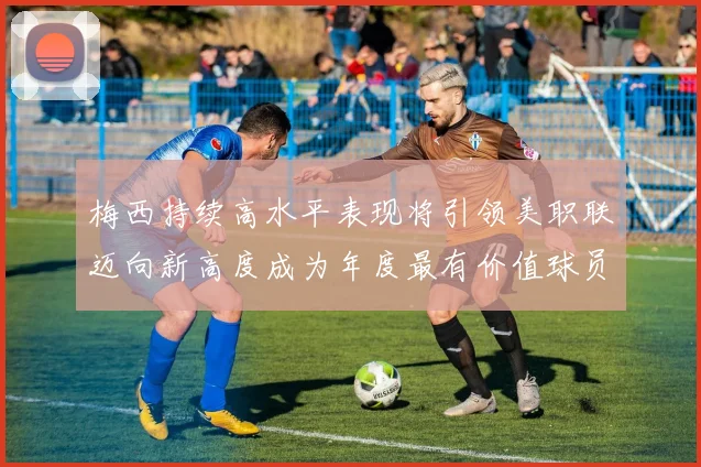 梅西持续高水平表现将引领美职联迈向新高度成为年度最有价值球员