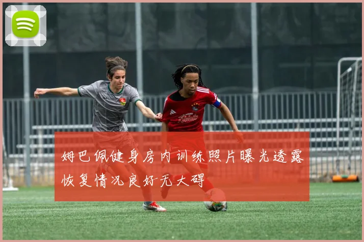 姆巴佩健身房内训练照片曝光透露恢复情况良好无大碍