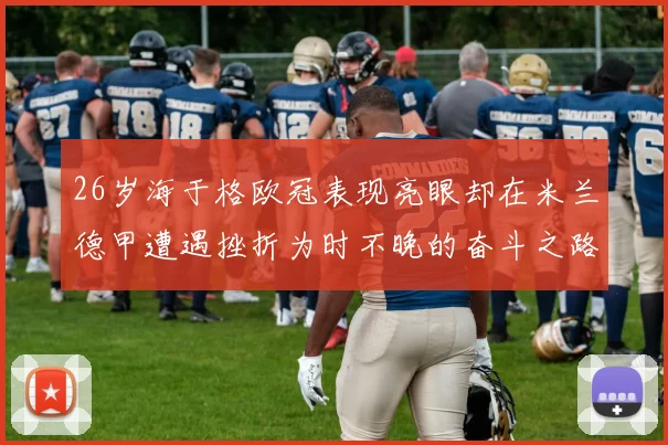 26岁海于格欧冠表现亮眼却在米兰德甲遭遇挫折为时不晚的奋斗之路