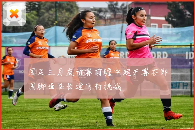 国足三月友谊赛前瞻中超开赛在即国脚面临长途飞行挑战