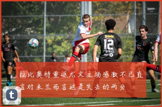 拉比奥特重返尤文主场感激不已直言对米兰而言这是失去的两分