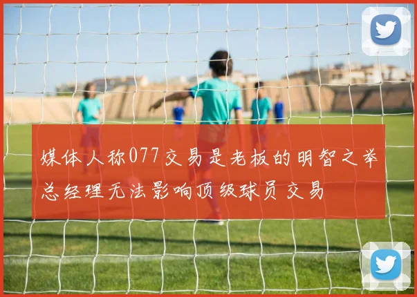 媒体人称077交易是老板的明智之举总经理无法影响顶级球员交易