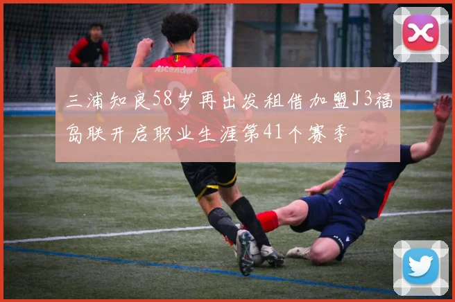 三浦知良58岁再出发租借加盟J3福岛联开启职业生涯第41个赛季