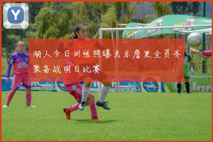 湖人今日训练照曝光东詹里全员齐聚备战明日比赛