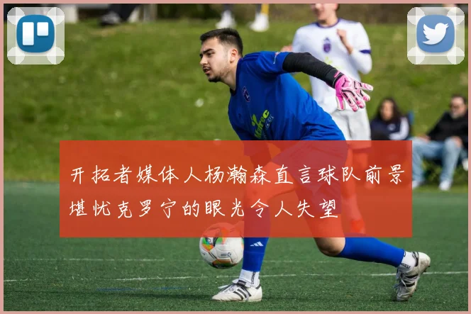 开拓者媒体人杨瀚森直言球队前景堪忧克罗宁的眼光令人失望