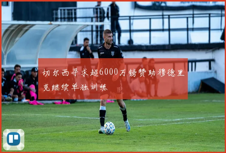切尔西寻求超6000万镑赞助穆德里克继续单独训练