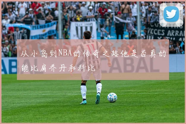 从小岛到NBA的传奇之路他是否真的能比肩乔丹和科比
