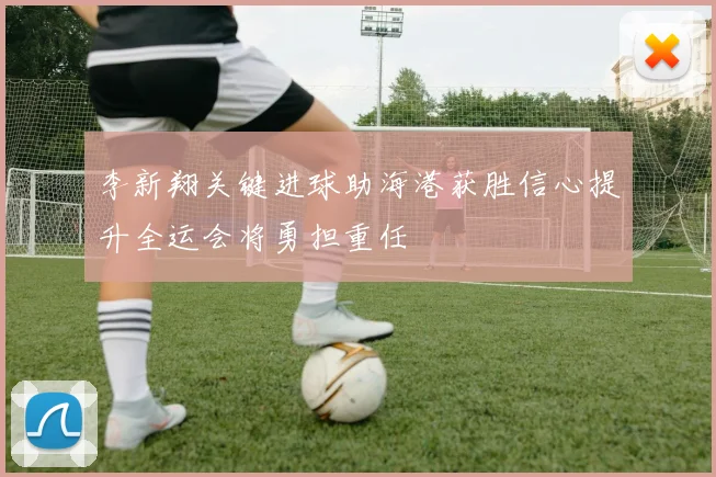 李新翔关键进球助海港获胜信心提升全运会将勇担重任