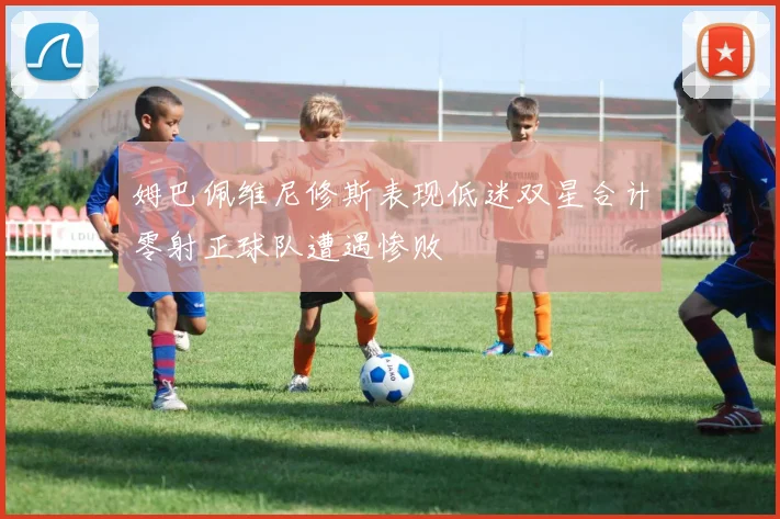 姆巴佩维尼修斯表现低迷双星合计零射正球队遭遇惨败
