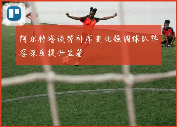 阿尔特塔谈替补席变化强调球队阵容深度提升显著