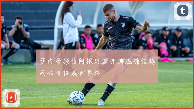 萨内蒂期待阿根廷避开挪威确信梅西必将征战世界杯