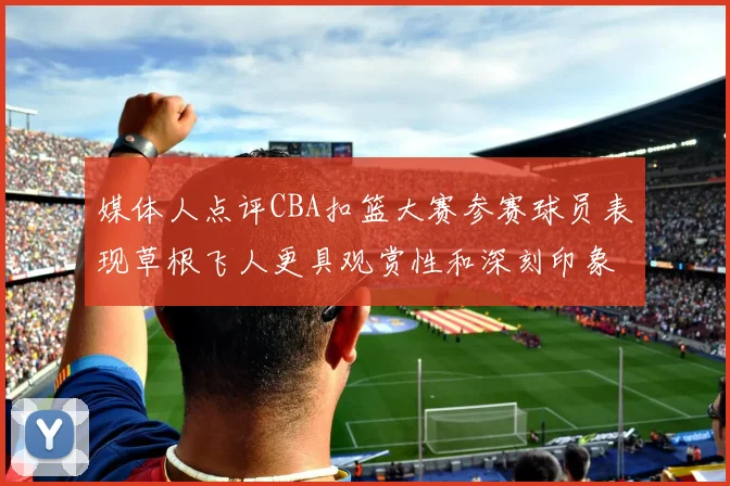 媒体人点评CBA扣篮大赛参赛球员表现草根飞人更具观赏性和深刻印象