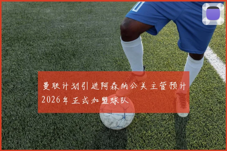 曼联计划引进阿森纳公关主管预计2026年正式加盟球队