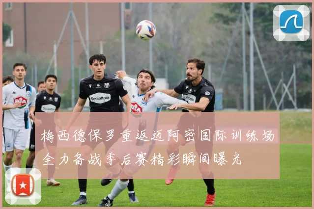 梅西德保罗重返迈阿密国际训练场全力备战季后赛精彩瞬间曝光
