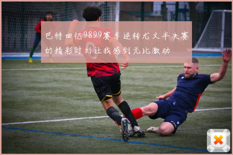 巴特回忆9899赛季逆转尤文半决赛的精彩时刻让我感到无比激动