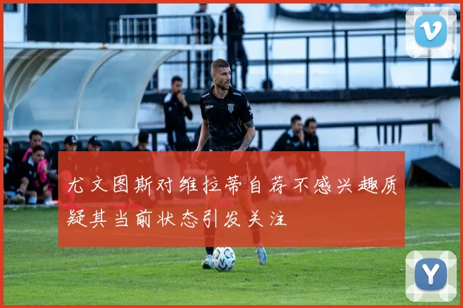 尤文图斯对维拉蒂自荐不感兴趣质疑其当前状态引发关注