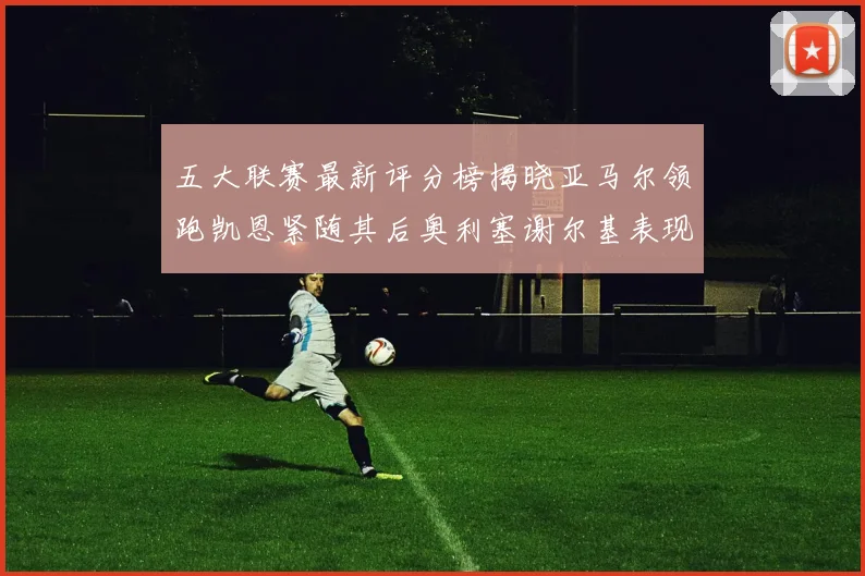 五大联赛最新评分榜揭晓亚马尔领跑凯恩紧随其后奥利塞谢尔基表现亮眼