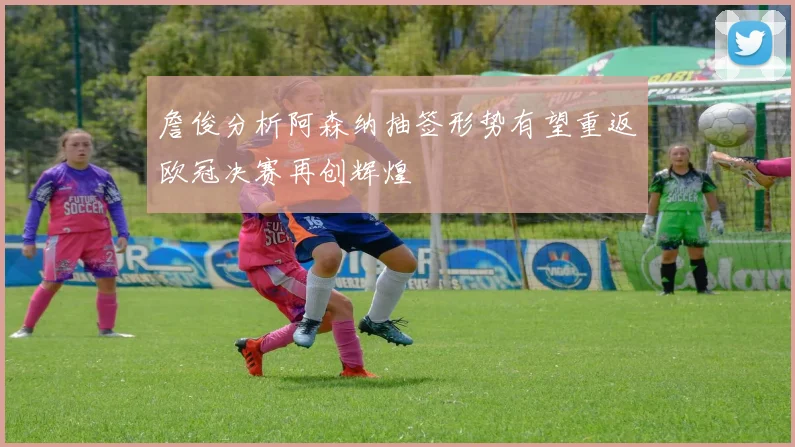 詹俊分析阿森纳抽签形势有望重返欧冠决赛再创辉煌