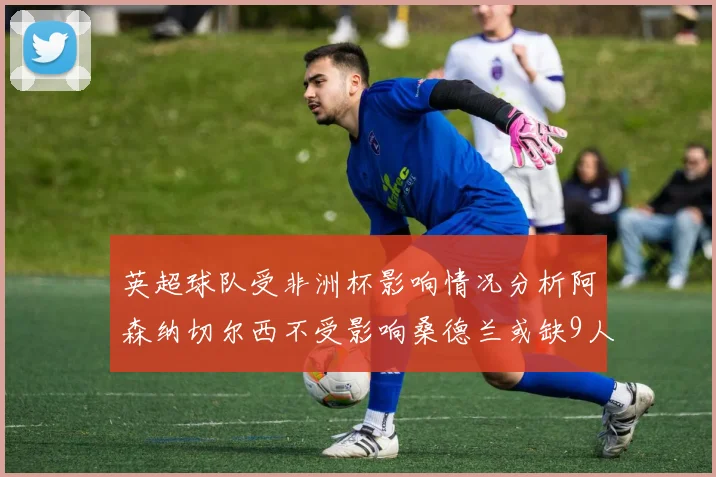 英超球队受非洲杯影响情况分析阿森纳切尔西不受影响桑德兰或缺9人