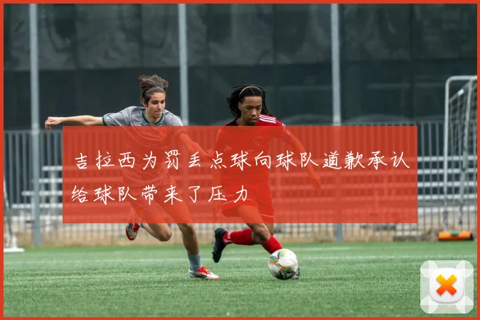 吉拉西为罚丢点球向球队道歉承认给球队带来了压力