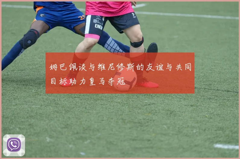 姆巴佩谈与维尼修斯的友谊与共同目标助力皇马夺冠