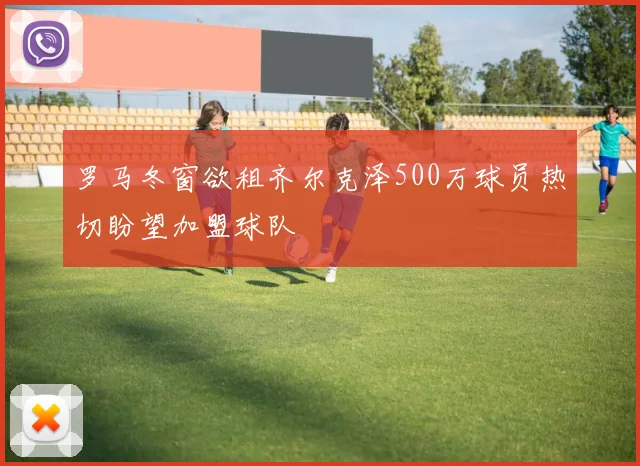 罗马冬窗欲租齐尔克泽500万球员热切盼望加盟球队