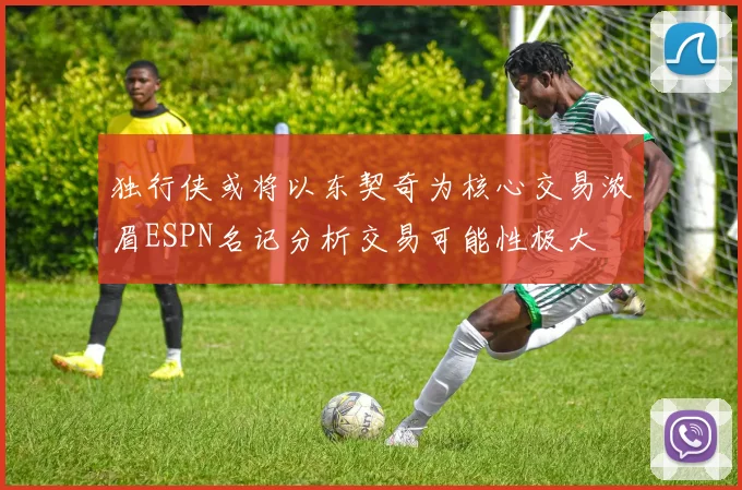 独行侠或将以东契奇为核心交易浓眉ESPN名记分析交易可能性极大