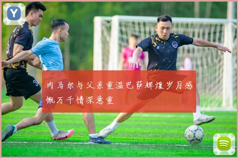 内马尔与父亲重温巴萨辉煌岁月感慨万千情深意重