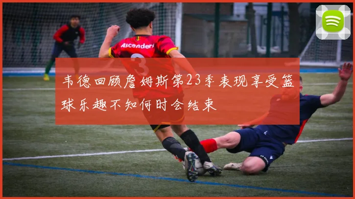 韦德回顾詹姆斯第23季表现享受篮球乐趣不知何时会结束