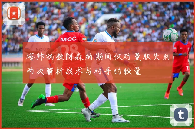 塔帅执教阿森纳期间仅对曼联失利两次解析战术与对手的较量