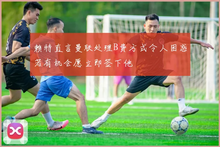 赖特直言曼联处理B费方式令人困惑若有机会愿立即签下他