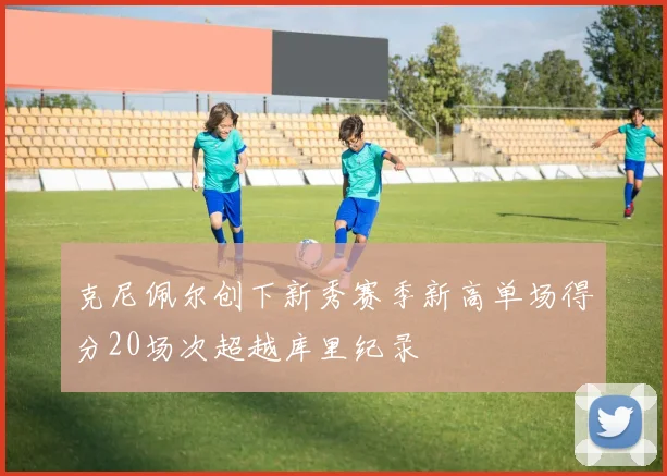 克尼佩尔创下新秀赛季新高单场得分20场次超越库里纪录