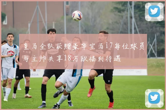 皇马全队获赠豪华宝马i7每位球员与主帅共享18万欧福利待遇